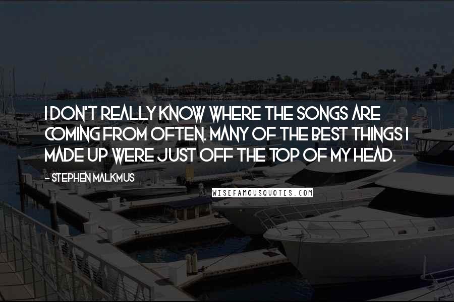 Stephen Malkmus Quotes: I don't really know where the songs are coming from often. Many of the best things I made up were just off the top of my head.