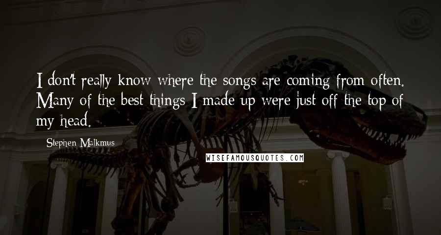 Stephen Malkmus Quotes: I don't really know where the songs are coming from often. Many of the best things I made up were just off the top of my head.