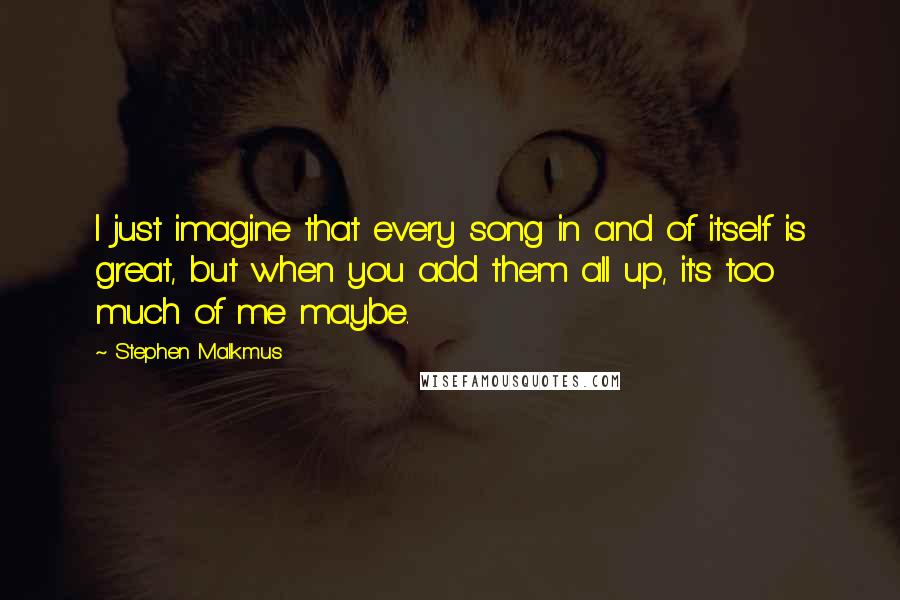 Stephen Malkmus Quotes: I just imagine that every song in and of itself is great, but when you add them all up, it's too much of me maybe.