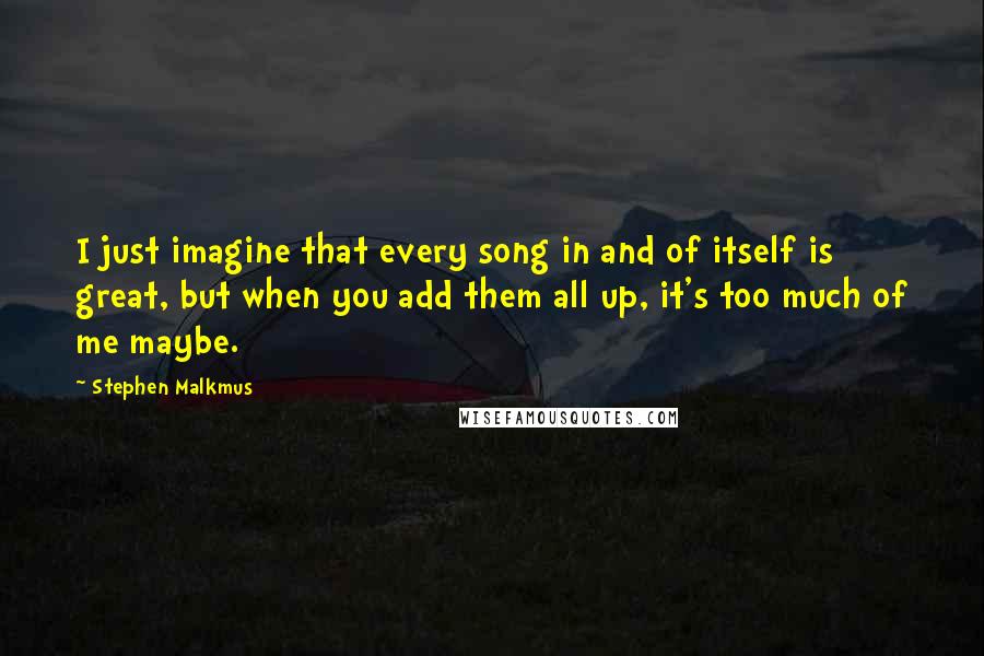 Stephen Malkmus Quotes: I just imagine that every song in and of itself is great, but when you add them all up, it's too much of me maybe.