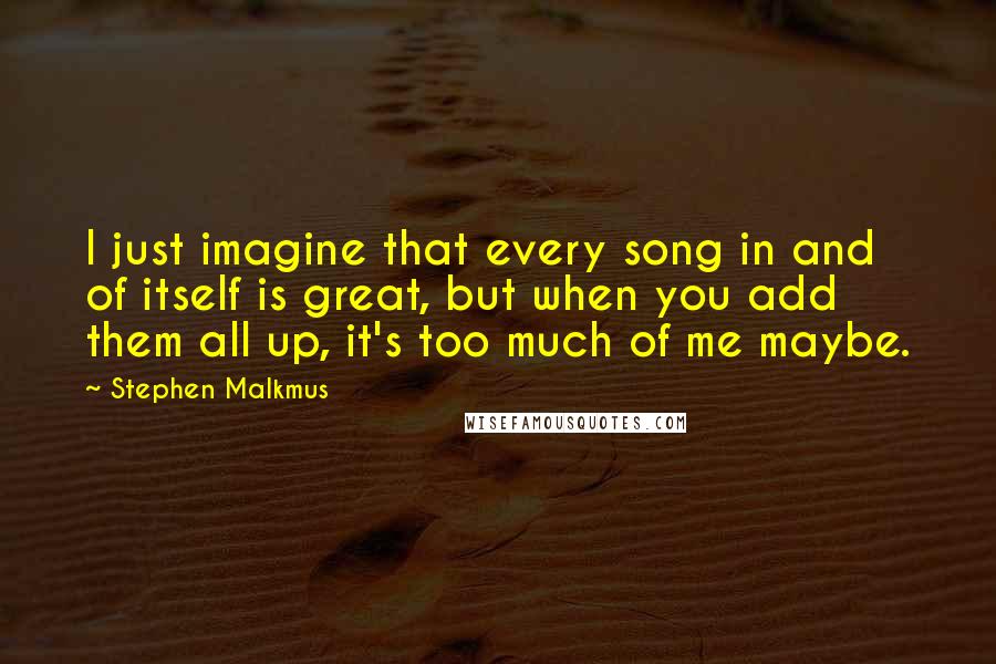 Stephen Malkmus Quotes: I just imagine that every song in and of itself is great, but when you add them all up, it's too much of me maybe.