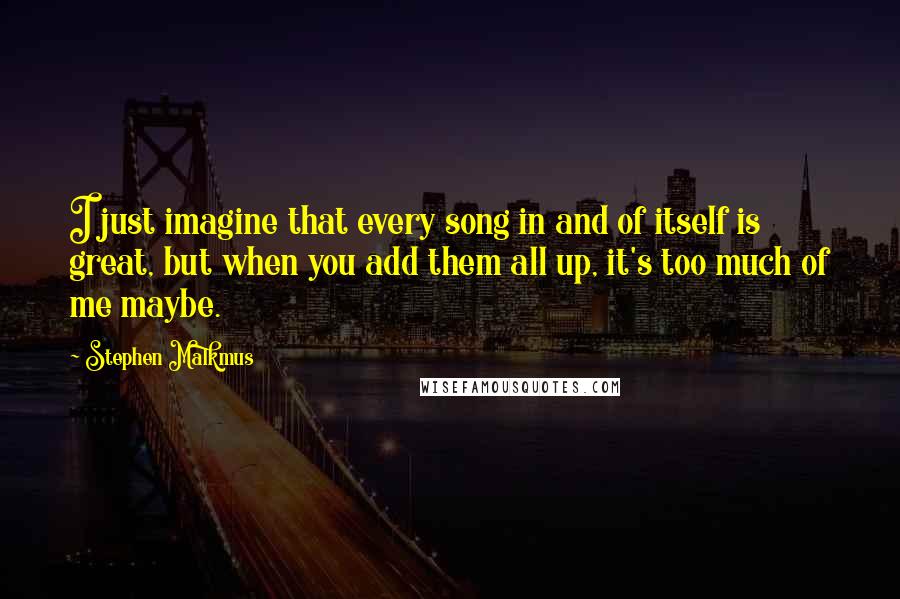 Stephen Malkmus Quotes: I just imagine that every song in and of itself is great, but when you add them all up, it's too much of me maybe.