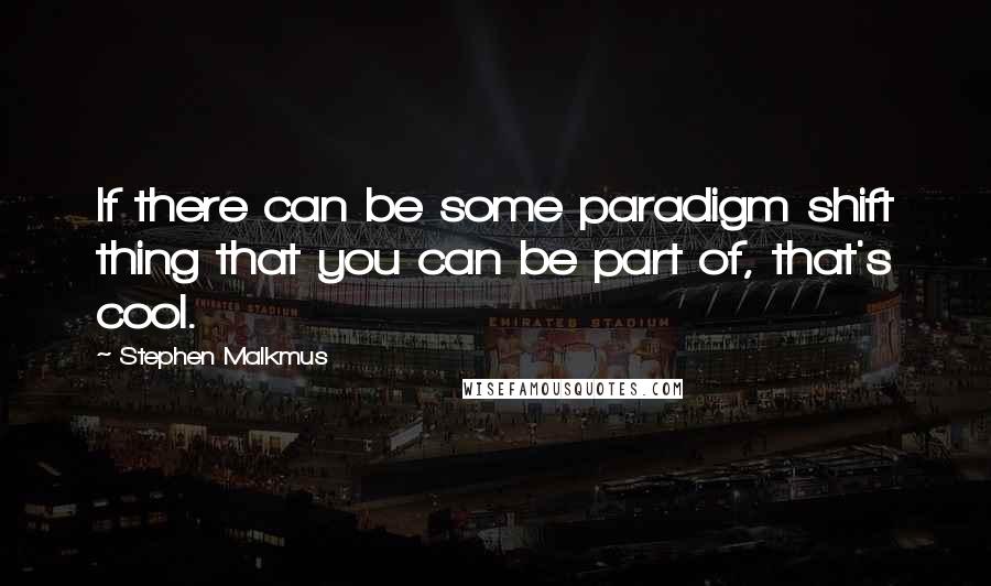 Stephen Malkmus Quotes: If there can be some paradigm shift thing that you can be part of, that's cool.