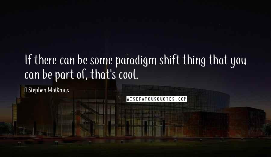 Stephen Malkmus Quotes: If there can be some paradigm shift thing that you can be part of, that's cool.