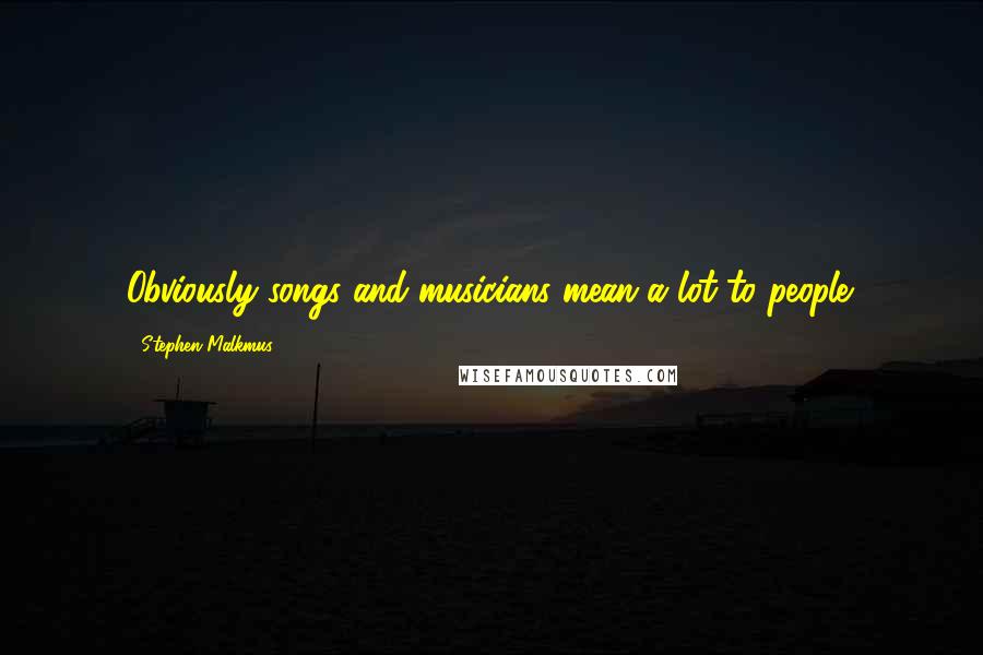 Stephen Malkmus Quotes: Obviously songs and musicians mean a lot to people.