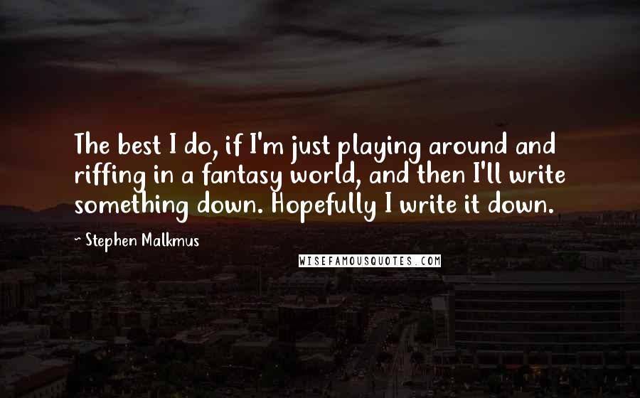 Stephen Malkmus Quotes: The best I do, if I'm just playing around and riffing in a fantasy world, and then I'll write something down. Hopefully I write it down.