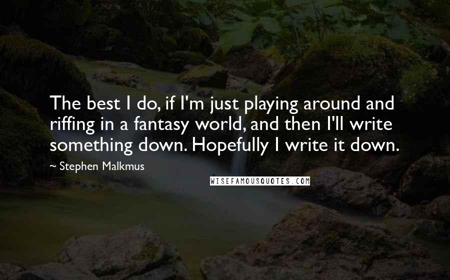 Stephen Malkmus Quotes: The best I do, if I'm just playing around and riffing in a fantasy world, and then I'll write something down. Hopefully I write it down.