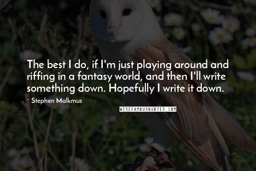 Stephen Malkmus Quotes: The best I do, if I'm just playing around and riffing in a fantasy world, and then I'll write something down. Hopefully I write it down.