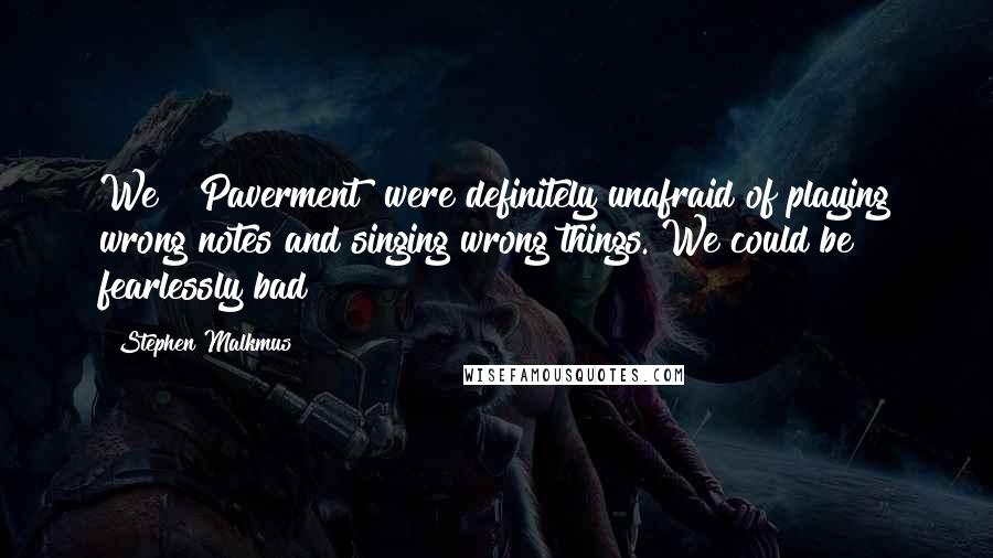 Stephen Malkmus Quotes: We [ Paverment] were definitely unafraid of playing wrong notes and singing wrong things. We could be fearlessly bad!