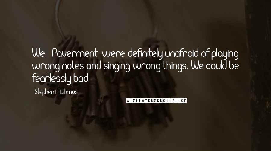 Stephen Malkmus Quotes: We [ Paverment] were definitely unafraid of playing wrong notes and singing wrong things. We could be fearlessly bad!