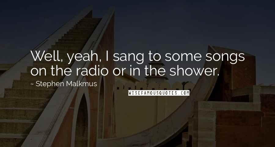 Stephen Malkmus Quotes: Well, yeah, I sang to some songs on the radio or in the shower.