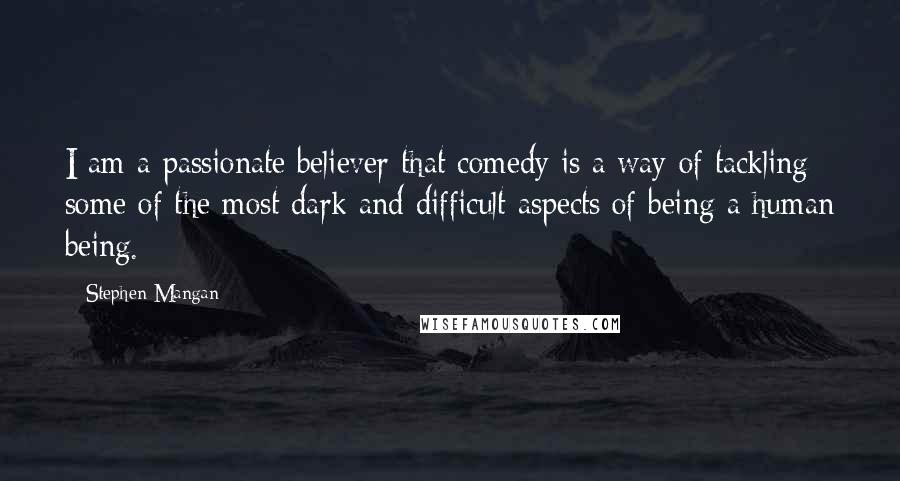 Stephen Mangan Quotes: I am a passionate believer that comedy is a way of tackling some of the most dark and difficult aspects of being a human being.