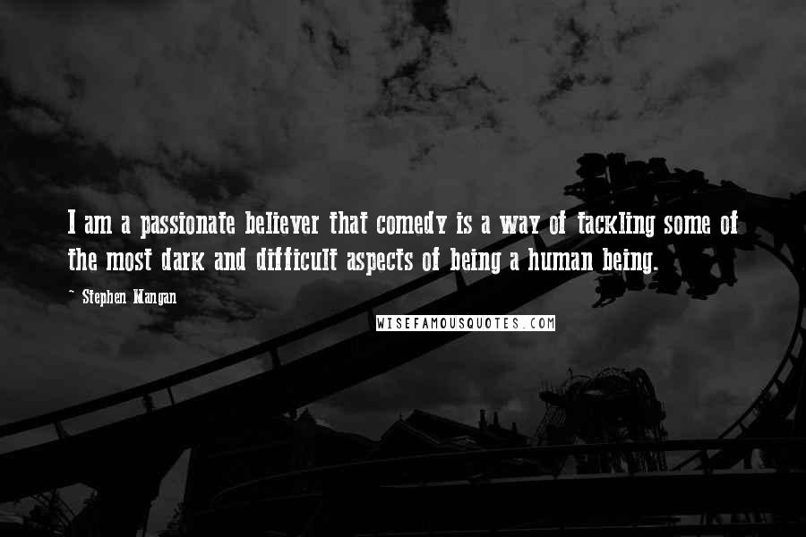 Stephen Mangan Quotes: I am a passionate believer that comedy is a way of tackling some of the most dark and difficult aspects of being a human being.