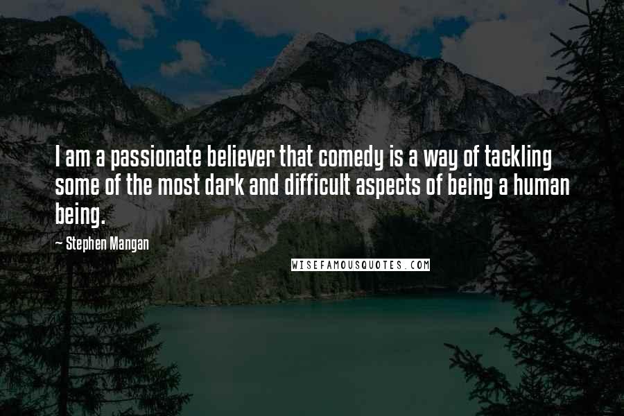 Stephen Mangan Quotes: I am a passionate believer that comedy is a way of tackling some of the most dark and difficult aspects of being a human being.