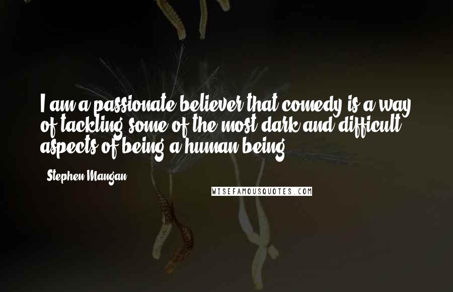 Stephen Mangan Quotes: I am a passionate believer that comedy is a way of tackling some of the most dark and difficult aspects of being a human being.