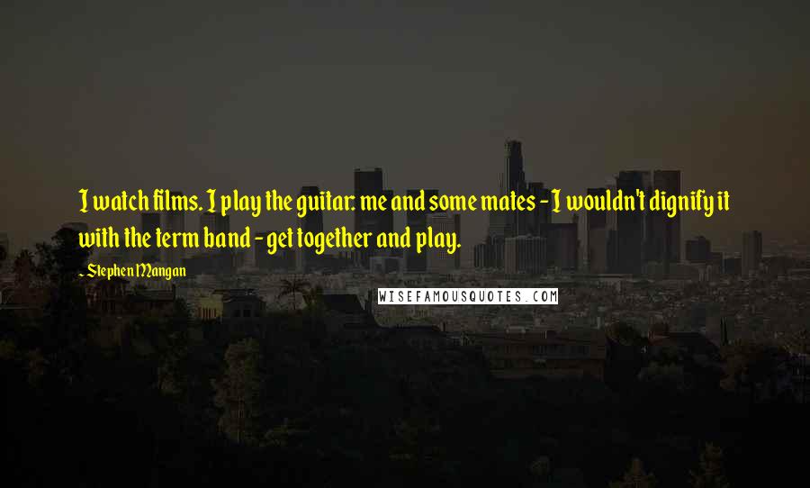 Stephen Mangan Quotes: I watch films. I play the guitar: me and some mates - I wouldn't dignify it with the term band - get together and play.