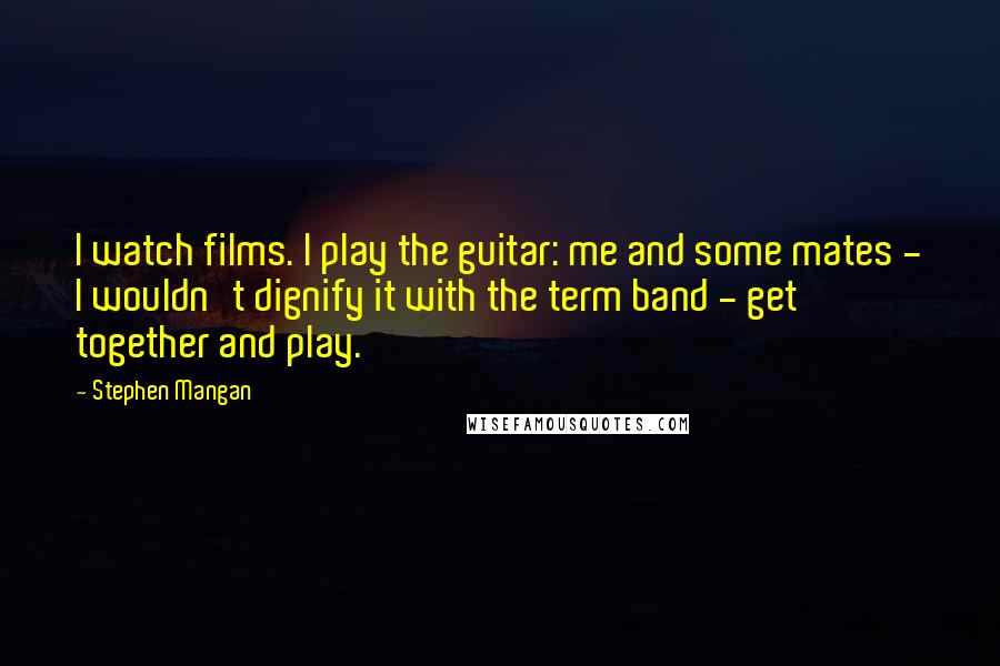 Stephen Mangan Quotes: I watch films. I play the guitar: me and some mates - I wouldn't dignify it with the term band - get together and play.