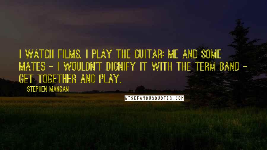 Stephen Mangan Quotes: I watch films. I play the guitar: me and some mates - I wouldn't dignify it with the term band - get together and play.