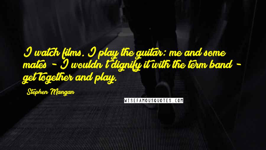 Stephen Mangan Quotes: I watch films. I play the guitar: me and some mates - I wouldn't dignify it with the term band - get together and play.