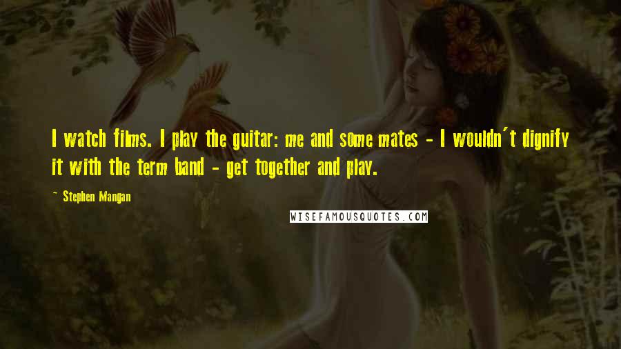 Stephen Mangan Quotes: I watch films. I play the guitar: me and some mates - I wouldn't dignify it with the term band - get together and play.