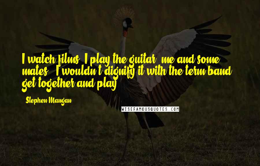 Stephen Mangan Quotes: I watch films. I play the guitar: me and some mates - I wouldn't dignify it with the term band - get together and play.