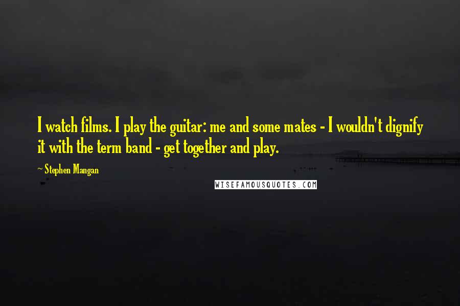 Stephen Mangan Quotes: I watch films. I play the guitar: me and some mates - I wouldn't dignify it with the term band - get together and play.