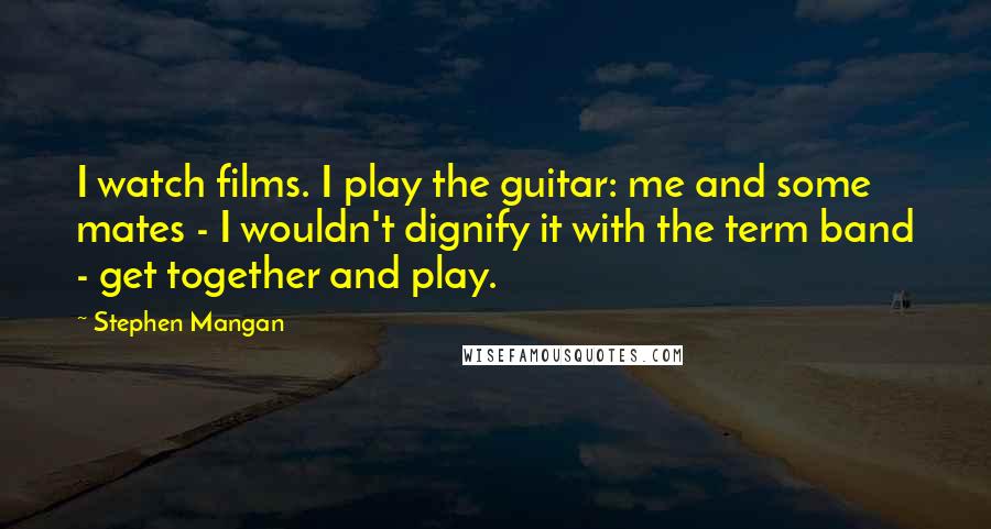 Stephen Mangan Quotes: I watch films. I play the guitar: me and some mates - I wouldn't dignify it with the term band - get together and play.