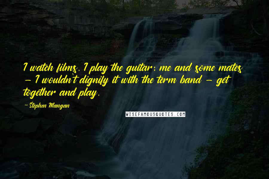 Stephen Mangan Quotes: I watch films. I play the guitar: me and some mates - I wouldn't dignify it with the term band - get together and play.