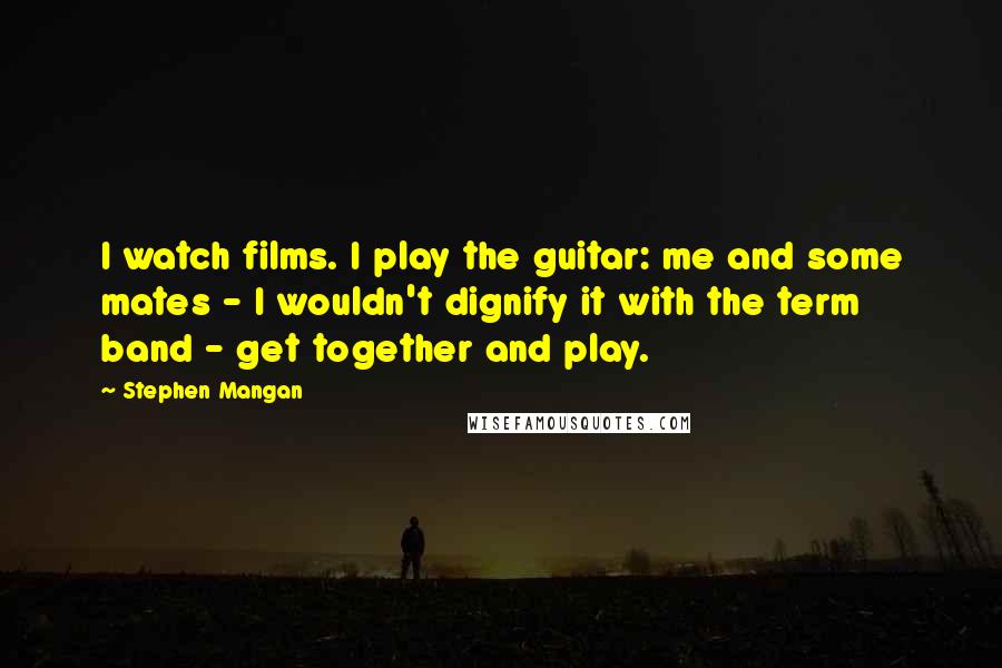 Stephen Mangan Quotes: I watch films. I play the guitar: me and some mates - I wouldn't dignify it with the term band - get together and play.