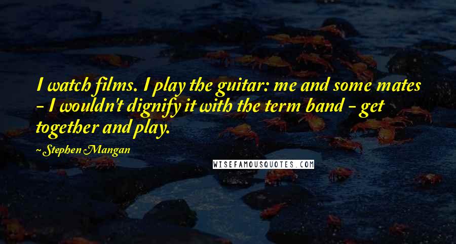 Stephen Mangan Quotes: I watch films. I play the guitar: me and some mates - I wouldn't dignify it with the term band - get together and play.