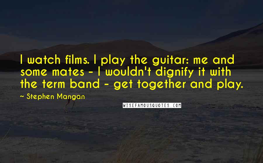 Stephen Mangan Quotes: I watch films. I play the guitar: me and some mates - I wouldn't dignify it with the term band - get together and play.