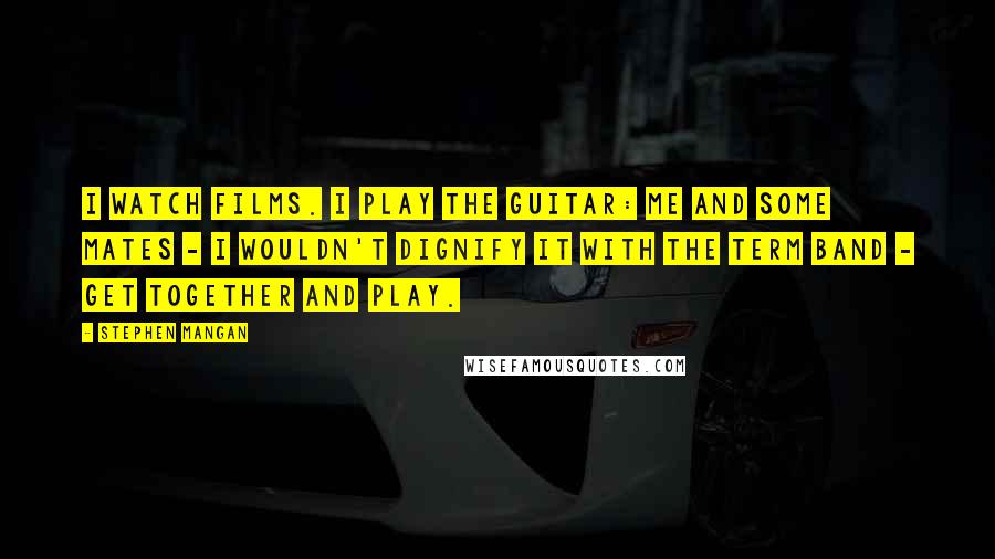 Stephen Mangan Quotes: I watch films. I play the guitar: me and some mates - I wouldn't dignify it with the term band - get together and play.
