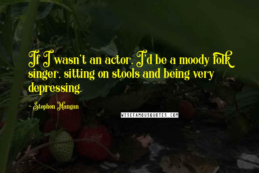 Stephen Mangan Quotes: If I wasn't an actor, I'd be a moody folk singer, sitting on stools and being very depressing.