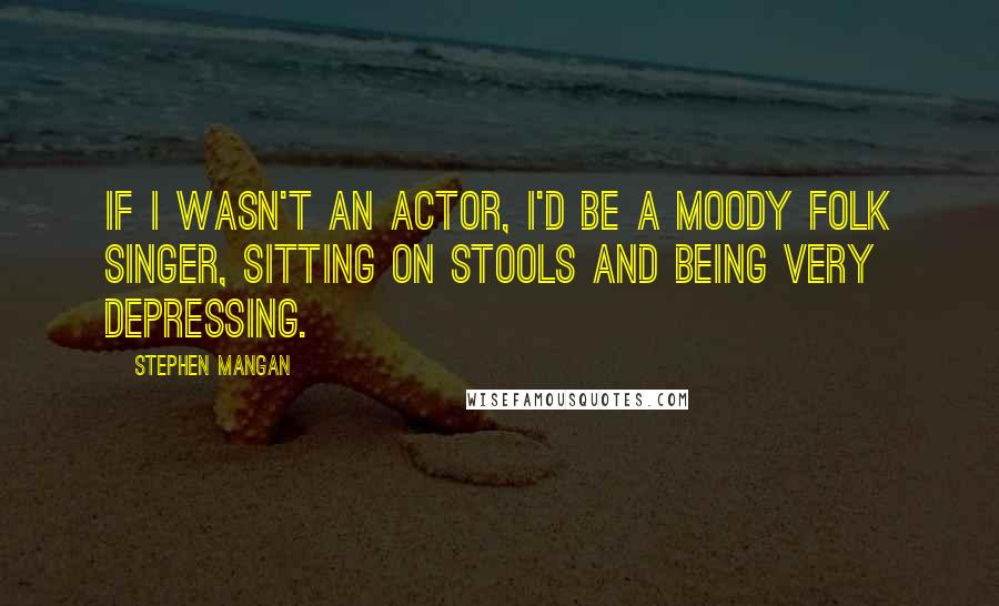 Stephen Mangan Quotes: If I wasn't an actor, I'd be a moody folk singer, sitting on stools and being very depressing.