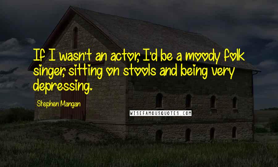 Stephen Mangan Quotes: If I wasn't an actor, I'd be a moody folk singer, sitting on stools and being very depressing.