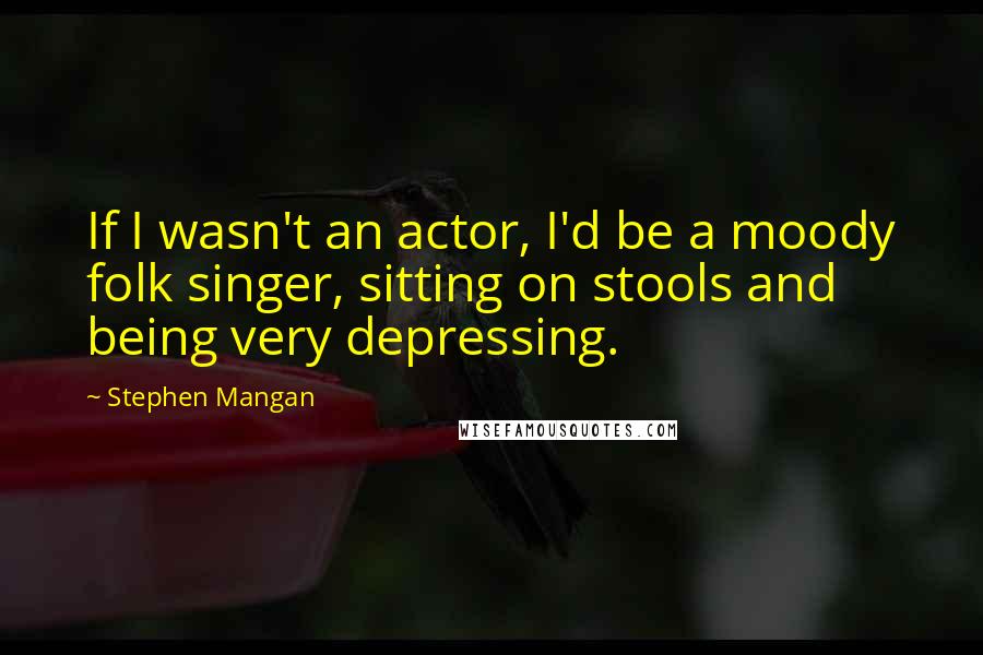 Stephen Mangan Quotes: If I wasn't an actor, I'd be a moody folk singer, sitting on stools and being very depressing.