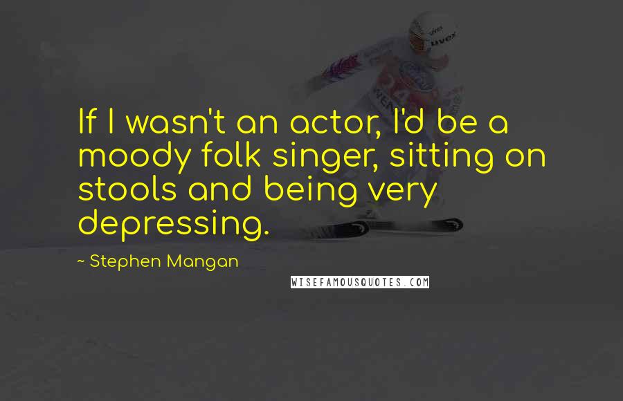 Stephen Mangan Quotes: If I wasn't an actor, I'd be a moody folk singer, sitting on stools and being very depressing.