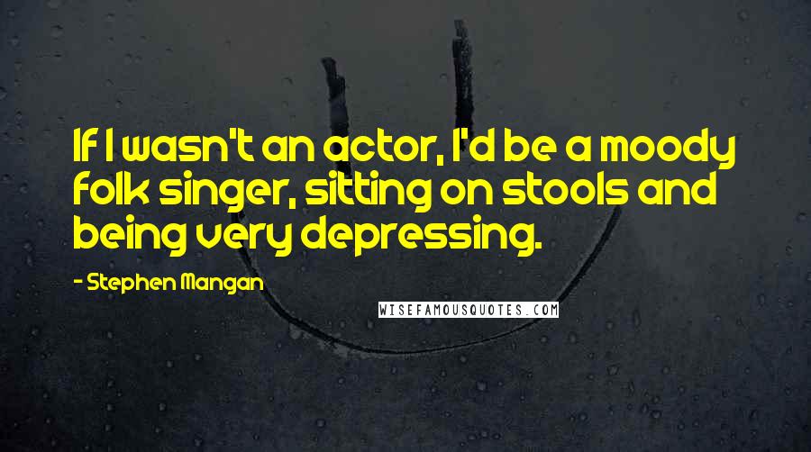 Stephen Mangan Quotes: If I wasn't an actor, I'd be a moody folk singer, sitting on stools and being very depressing.