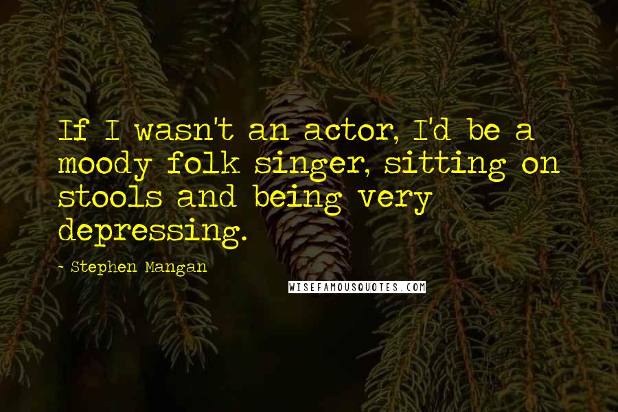 Stephen Mangan Quotes: If I wasn't an actor, I'd be a moody folk singer, sitting on stools and being very depressing.