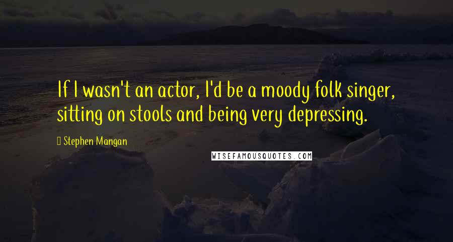 Stephen Mangan Quotes: If I wasn't an actor, I'd be a moody folk singer, sitting on stools and being very depressing.