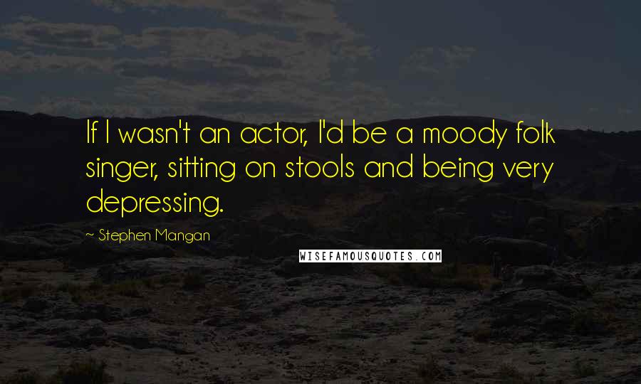 Stephen Mangan Quotes: If I wasn't an actor, I'd be a moody folk singer, sitting on stools and being very depressing.