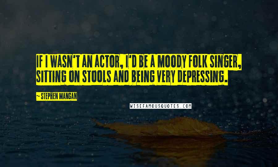 Stephen Mangan Quotes: If I wasn't an actor, I'd be a moody folk singer, sitting on stools and being very depressing.