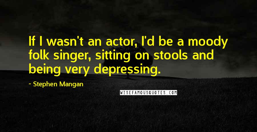 Stephen Mangan Quotes: If I wasn't an actor, I'd be a moody folk singer, sitting on stools and being very depressing.