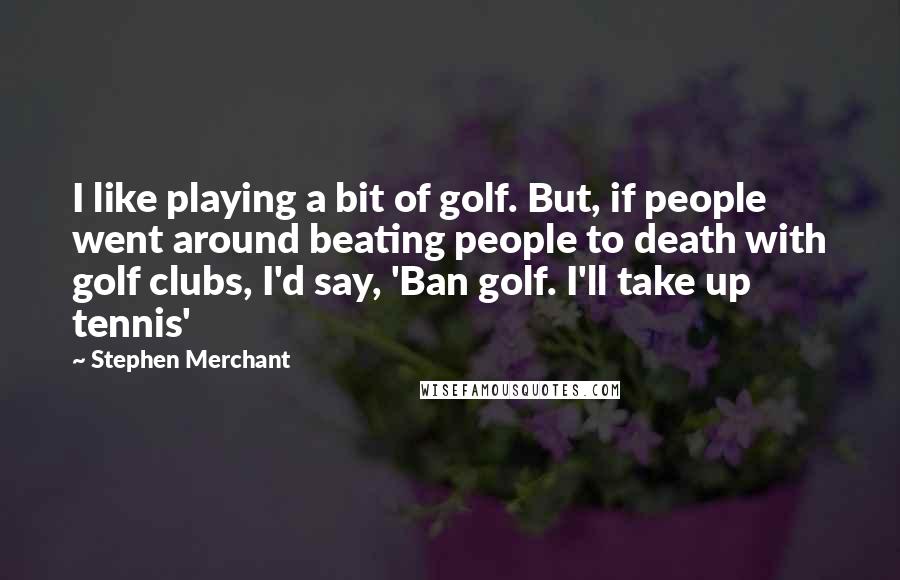 Stephen Merchant Quotes: I like playing a bit of golf. But, if people went around beating people to death with golf clubs, I'd say, 'Ban golf. I'll take up tennis'