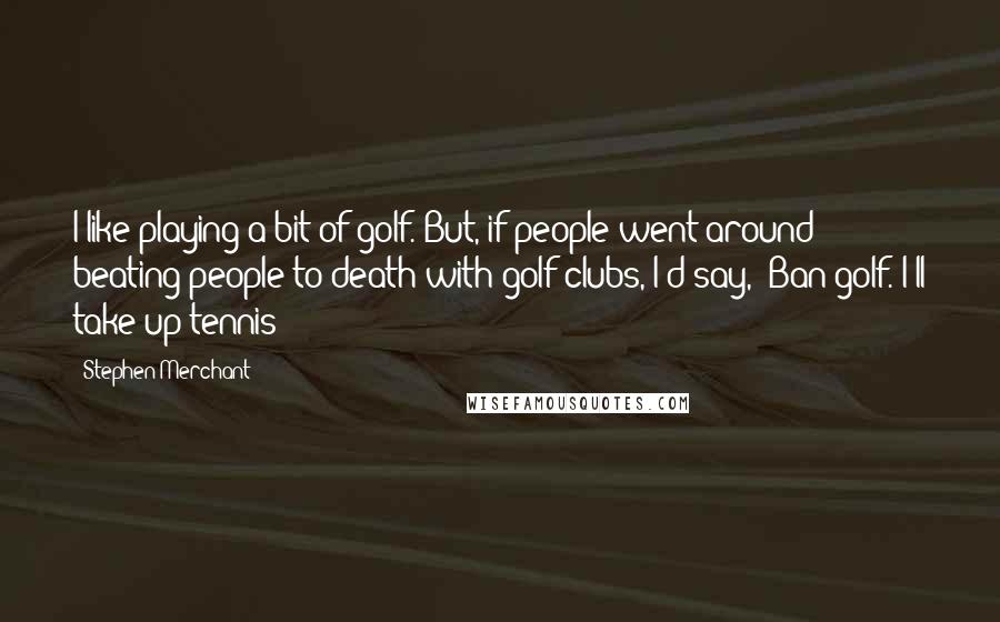 Stephen Merchant Quotes: I like playing a bit of golf. But, if people went around beating people to death with golf clubs, I'd say, 'Ban golf. I'll take up tennis'