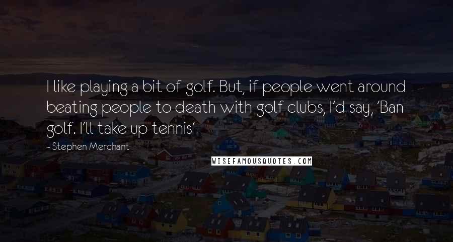 Stephen Merchant Quotes: I like playing a bit of golf. But, if people went around beating people to death with golf clubs, I'd say, 'Ban golf. I'll take up tennis'