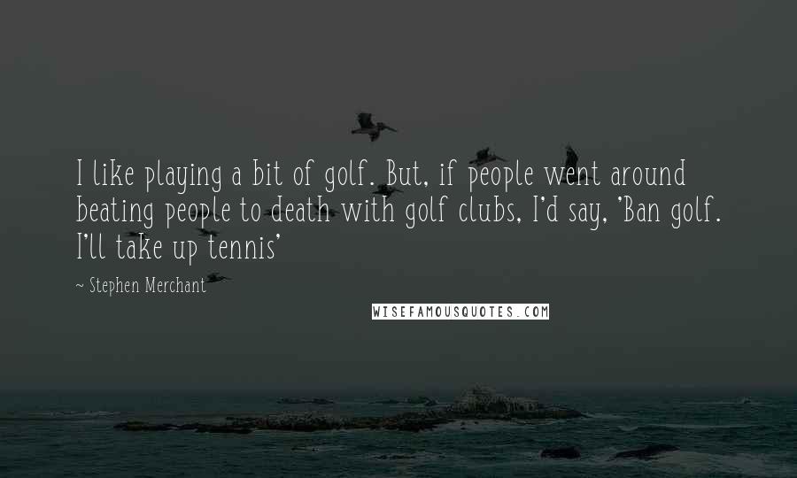 Stephen Merchant Quotes: I like playing a bit of golf. But, if people went around beating people to death with golf clubs, I'd say, 'Ban golf. I'll take up tennis'