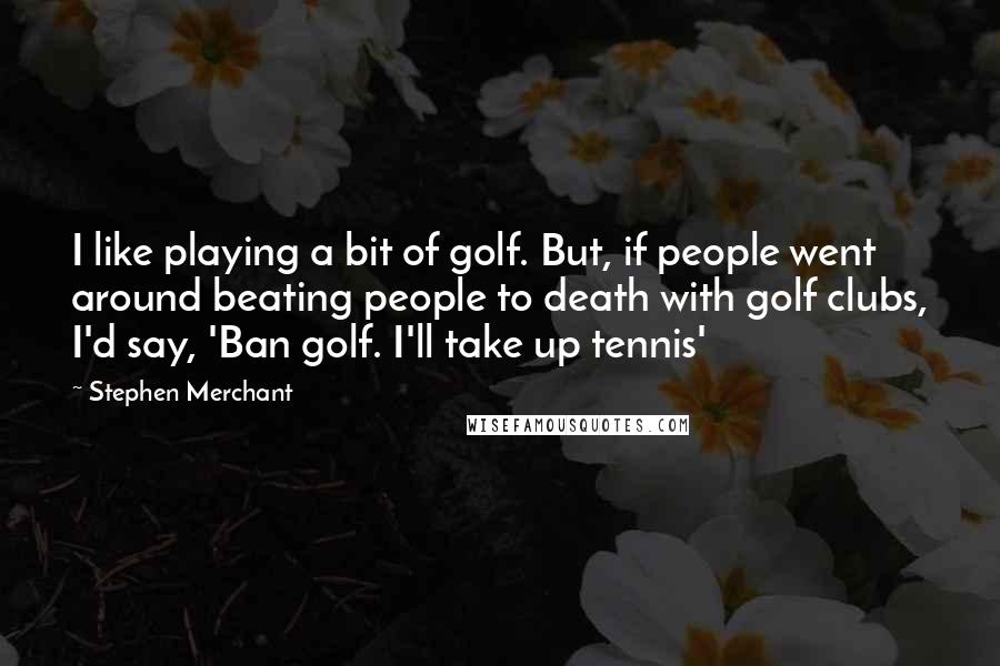 Stephen Merchant Quotes: I like playing a bit of golf. But, if people went around beating people to death with golf clubs, I'd say, 'Ban golf. I'll take up tennis'