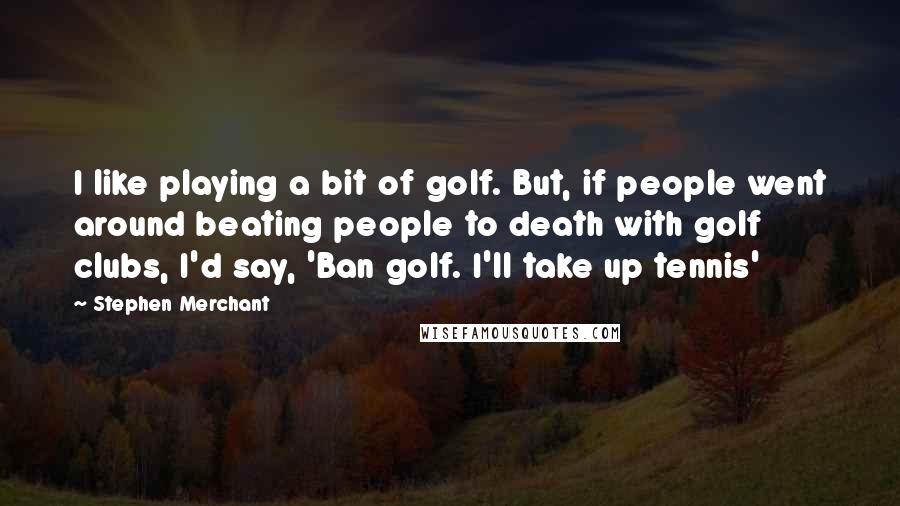 Stephen Merchant Quotes: I like playing a bit of golf. But, if people went around beating people to death with golf clubs, I'd say, 'Ban golf. I'll take up tennis'