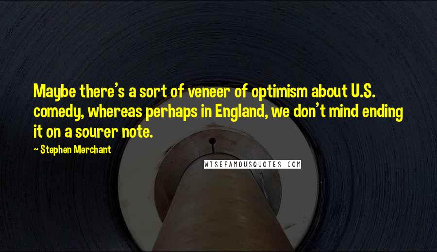 Stephen Merchant Quotes: Maybe there's a sort of veneer of optimism about U.S. comedy, whereas perhaps in England, we don't mind ending it on a sourer note.